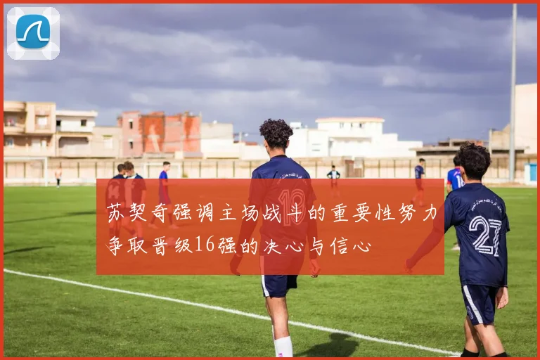 苏契奇强调主场战斗的重要性努力争取晋级16强的决心与信心