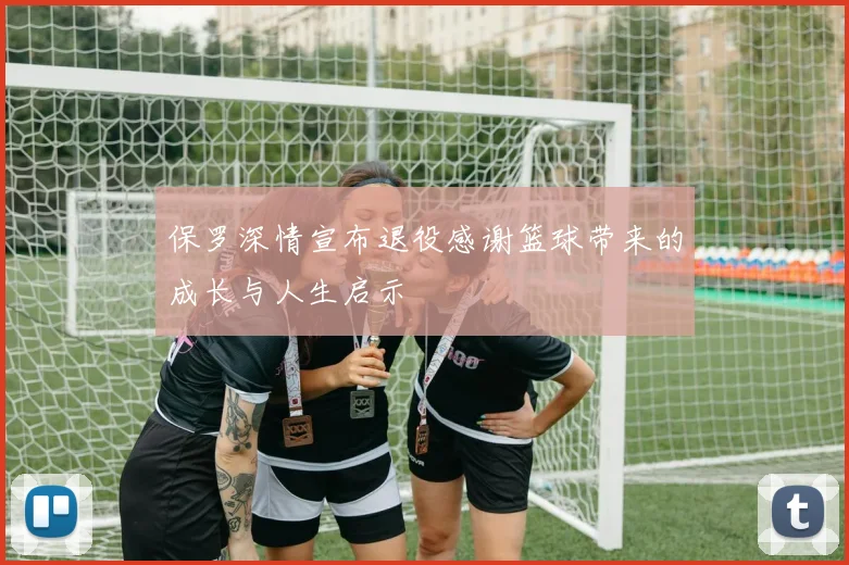 保罗深情宣布退役感谢篮球带来的成长与人生启示