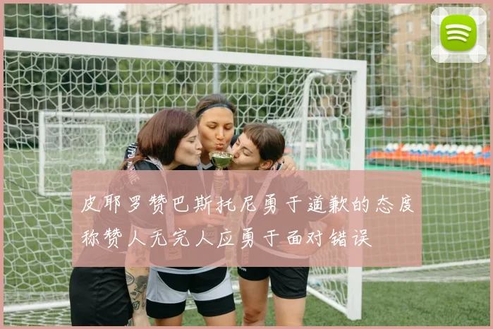 皮耶罗赞巴斯托尼勇于道歉的态度称赞人无完人应勇于面对错误