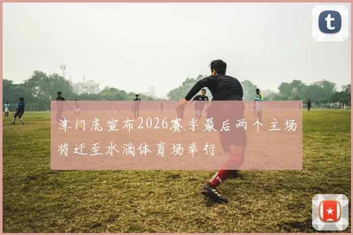 津门虎宣布2026赛季最后两个主场将迁至水滴体育场举行