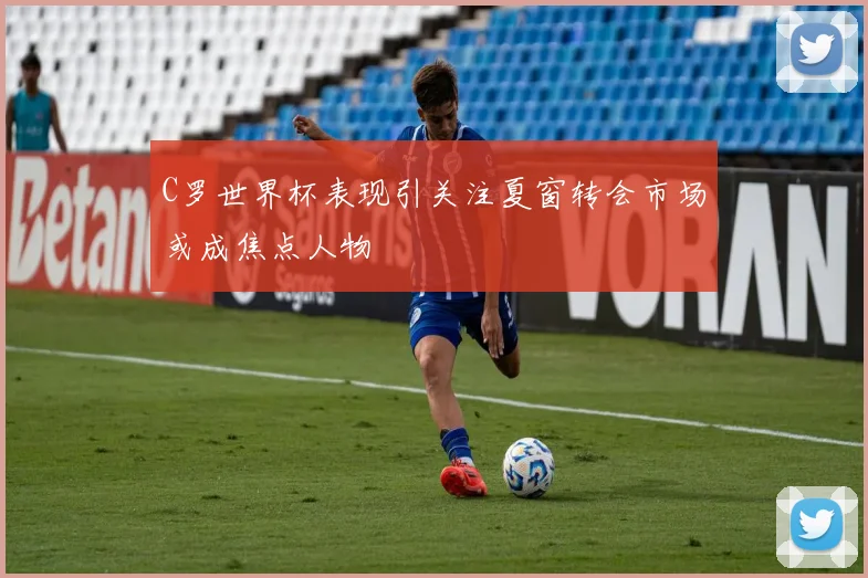 C罗世界杯表现引关注夏窗转会市场或成焦点人物