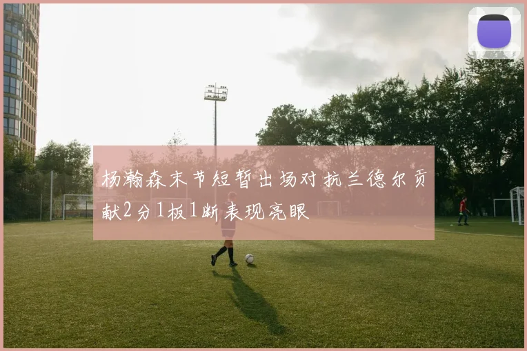 杨瀚森末节短暂出场对抗兰德尔贡献2分1板1断表现亮眼