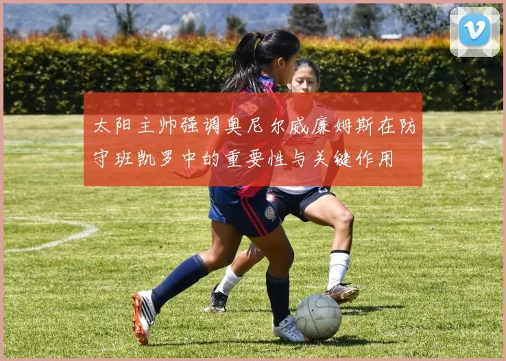 太阳主帅强调奥尼尔威廉姆斯在防守班凯罗中的重要性与关键作用