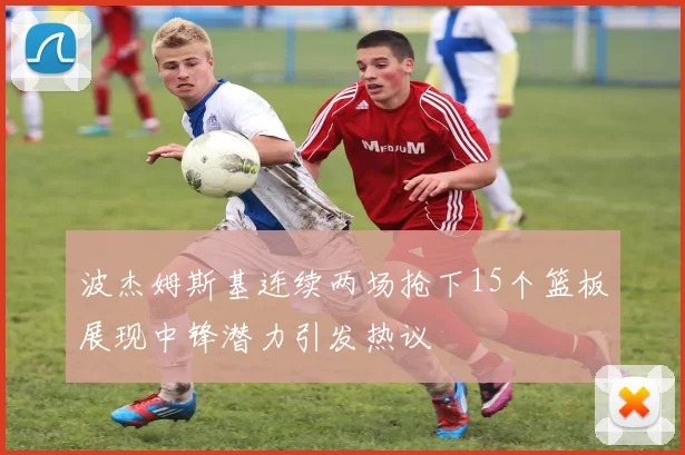 波杰姆斯基连续两场抢下15个篮板展现中锋潜力引发热议