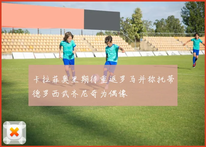卡拉菲奥里期待重返罗马并称托蒂德罗西武齐尼奇为偶像