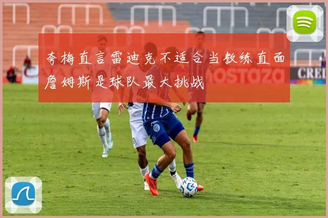 夸梅直言雷迪克不适合当教练直面詹姆斯是球队最大挑战