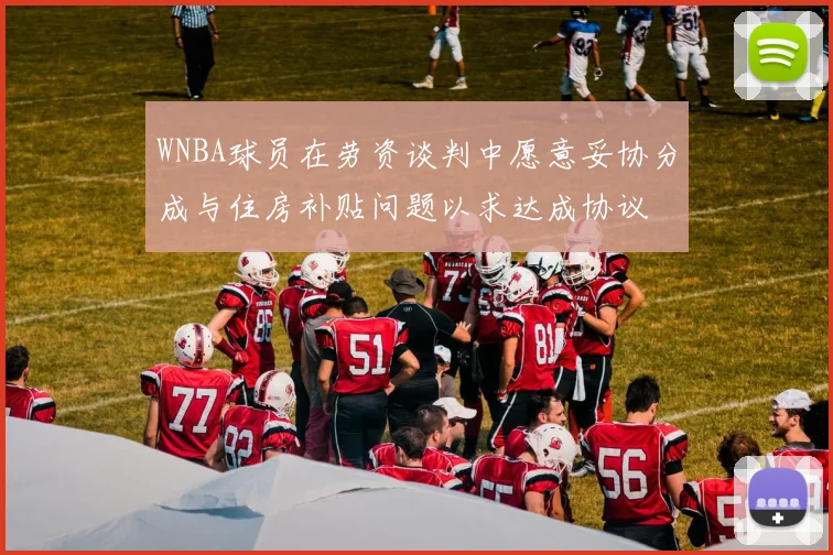 WNBA球员在劳资谈判中愿意妥协分成与住房补贴问题以求达成协议