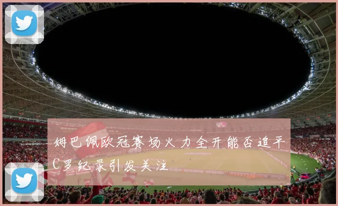 姆巴佩欧冠赛场火力全开能否追平C罗纪录引发关注