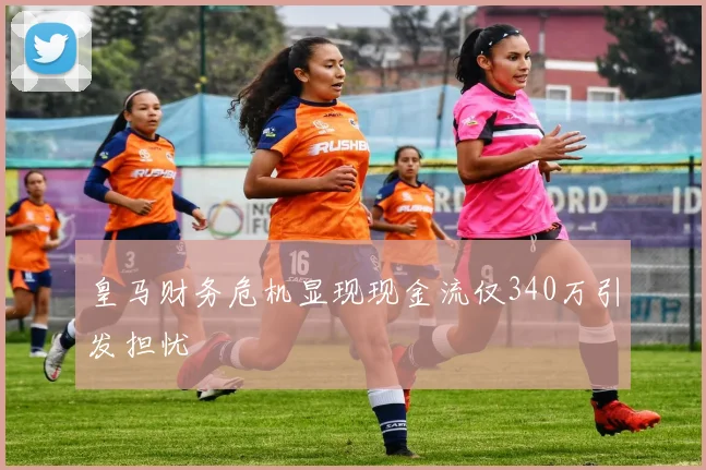 皇马财务危机显现现金流仅340万引发担忧