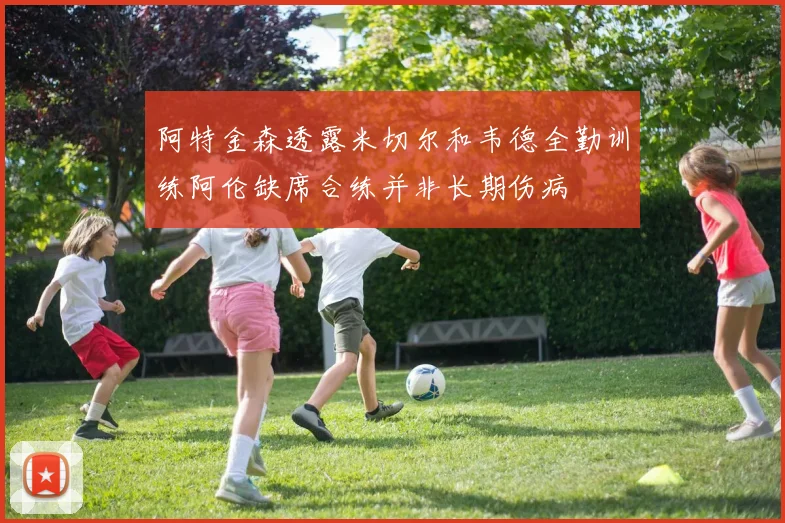 阿特金森透露米切尔和韦德全勤训练阿伦缺席合练并非长期伤病