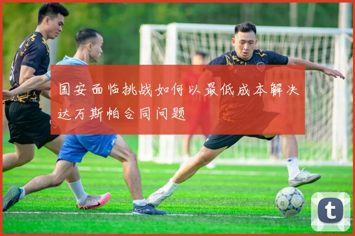 国安面临挑战如何以最低成本解决达万斯帕合同问题