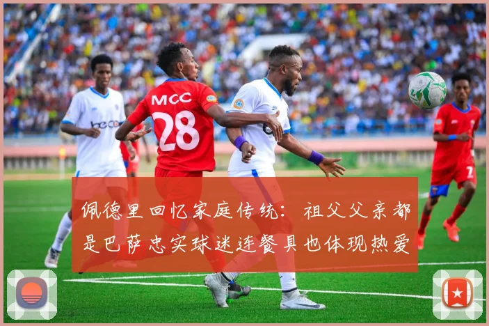 佩德里回忆家庭传统：祖父父亲都是巴萨忠实球迷连餐具也体现热爱