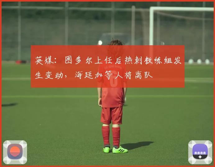 英媒：图多尔上任后热刺教练组发生变动，海廷加等人将离队