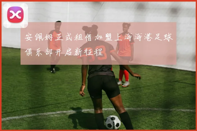 安佩姆正式租借加盟上海海港足球俱乐部开启新征程