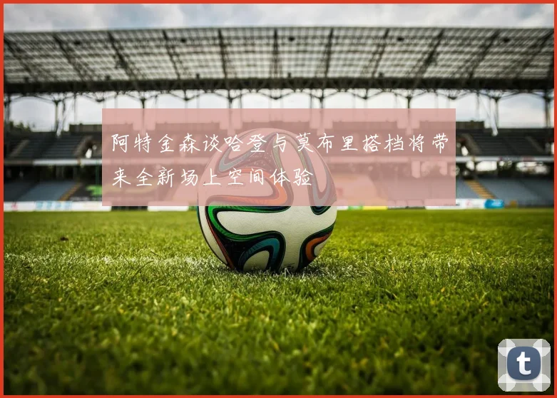 阿特金森谈哈登与莫布里搭档将带来全新场上空间体验