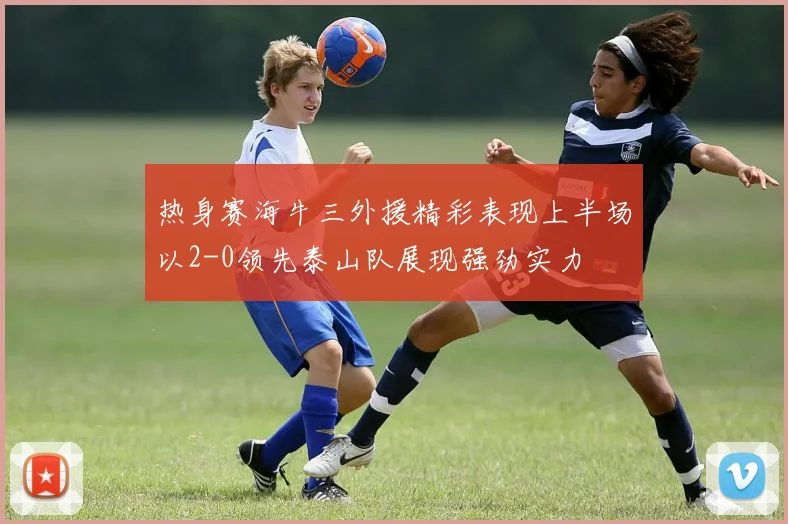 热身赛海牛三外援精彩表现上半场以2-0领先泰山队展现强劲实力
