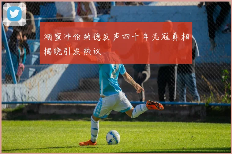 湖蜜冲伦纳德发声四十年无冠真相揭晓引发热议