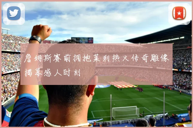 詹姆斯赛前拥抱莱利热火传奇雕像揭幕感人时刻