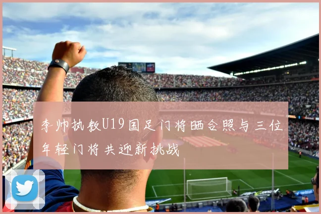 李帅执教U19国足门将晒合照与三位年轻门将共迎新挑战