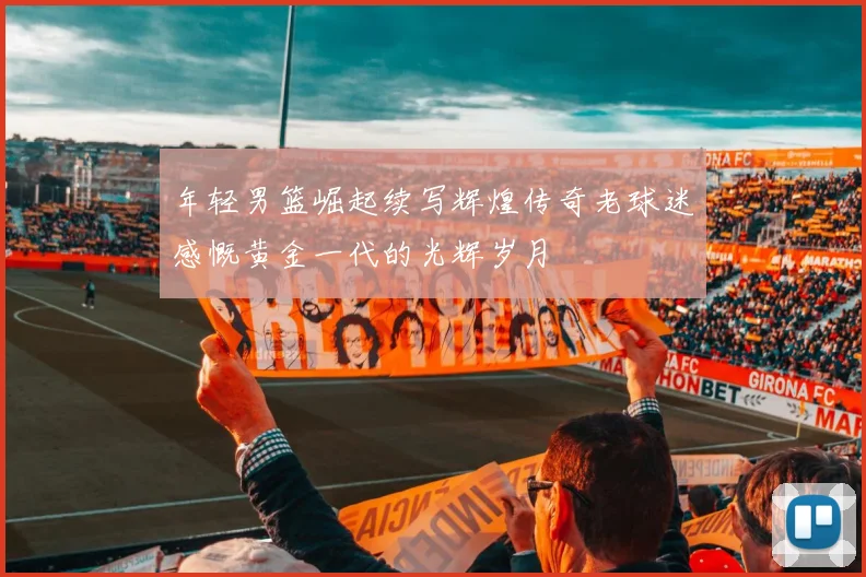 年轻男篮崛起续写辉煌传奇老球迷感慨黄金一代的光辉岁月