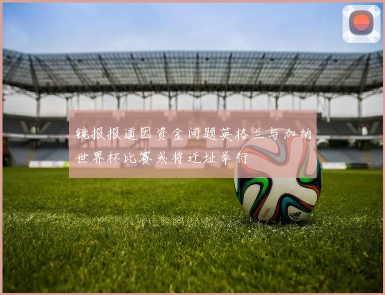 镜报报道因资金问题英格兰与加纳世界杯比赛或将迁址举行