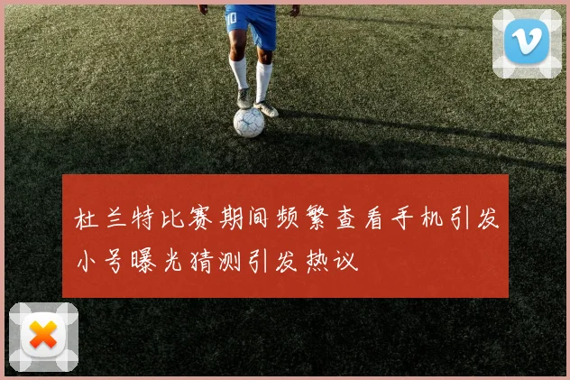 杜兰特比赛期间频繁查看手机引发小号曝光猜测引发热议