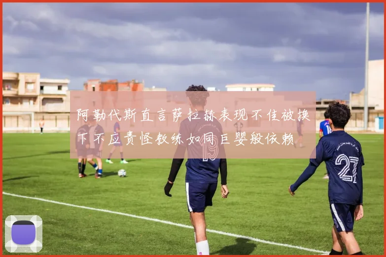 阿勒代斯直言萨拉赫表现不佳被换下不应责怪教练如同巨婴般依赖