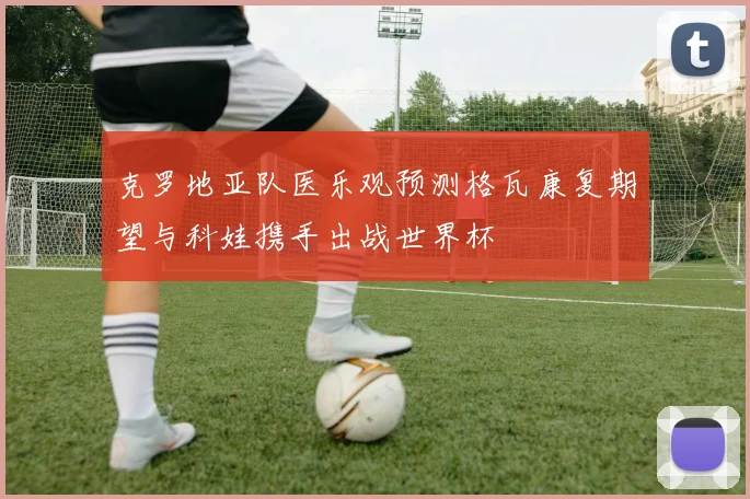 克罗地亚队医乐观预测格瓦康复期望与科娃携手出战世界杯