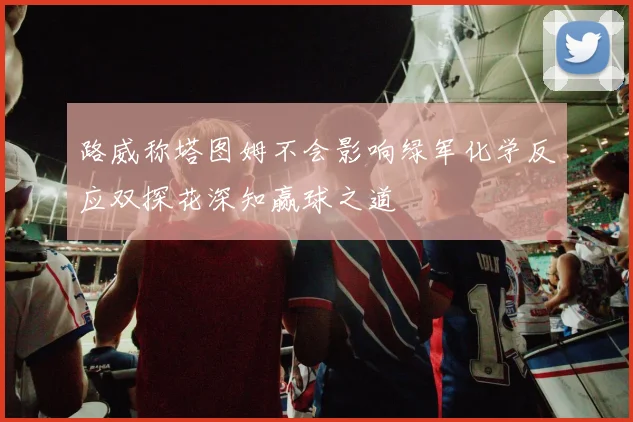 路威称塔图姆不会影响绿军化学反应双探花深知赢球之道