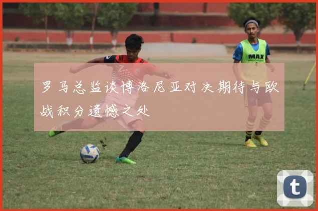 罗马总监谈博洛尼亚对决期待与欧战积分遗憾之处